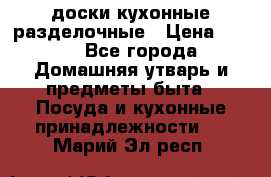   доски кухонные разделочные › Цена ­ 100 - Все города Домашняя утварь и предметы быта » Посуда и кухонные принадлежности   . Марий Эл респ.